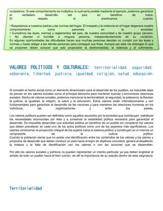 ciudadanos. Si este comportamiento se multiplica, lo cual sería posible mediante el ejemplo, podemos garantizar
el verdadero desarrollo del país en beneficio de todos.
El respeto lo practicamos cuando:
• Respetamos a nuestros padres y las normas del hogar. El irrespeto y la violencia en el hogar degenera nuestro
comportamiento como personas en la sociedad.
• Cumplimos las leyes, normas y reglamentos del país, de nuestra comunidad y de nuestro grupo cercano.
• No ofender ni humillar a ninguna persona, independientemente de su condición.
En algunas oportunidades las dificultades hacen que muchas personas decidan no cumplir con las leyes y
normas y hasta obligar a las demás personas para conseguir sus fines. Aunque por esta vía obtengan lo que
se proponen deben conocer que solo propiciarán la deshonestidad, la violencia y el sufrimiento.
VALORES POLÍTICOS Y CULTURALES: territorialidad, seguridad,
soberanía, libertad, justicia, igualdad, religión, salud, educación
Al concebir el hecho social como un elemento dinamizador para el desarrollo de los pueblos, es imposible dejar
de pensar en los valores sociales como el principal elemento para mantener buenas y armoniosas relaciones
sociales. Dentro de valores sociales, podemos mencionar la territorialidad, la seguridad, la soberanía, la libertad,
la justicia, la igualdad, la religión, la salud y la educación. Estos valores están interrelacionados y son
fundamentales para garantizar el desarrollo de las naciones y para mantener las relaciones humanas en los
individuos, las organizaciones y entre los países.
Los valores políticos pueden ser definidos como aquellos asumidos por la sociedad que contribuyen -satisfacer
las necesidades reconocidas por ésta y a conservar la estabilidad política necesaria para garantizar el
desarrollo. Es imposible desarrollar una actividad política en beneficio de un pueblo sin considerar los valores
que deben prevalecer en cada uno de los actos políticos como uno de los aspectos más significativos. Los
valores condicionan la proyección integral de los sujetos hacia el sistema político y constituyen en sí mismos un
componente de la cultura política.
Cuando la población siente que no existe una identificación entre los contenidos de los valores y los planes y
proyectos de desarrollo que deben conducir un país hacia el logro de objetivos concretos, genera el desaliento,
la tristeza y la falta de identificación con los valores o con las acciones que se desarrollan.
Por ello los valores sociales y políticos no pueden representar un interés particular ya que deben englobar el
anhelo de todo un pueblo hacia el bien común, de allí la importancia de su estudio dentro de esta asignatura.
Territorialidad
 