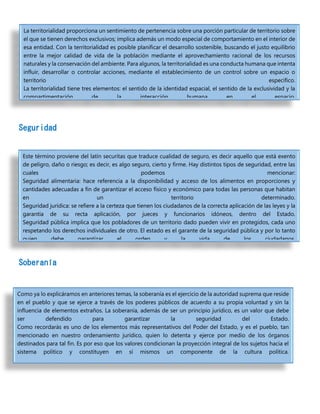 Seguridad
Soberanía
La territorialidad proporciona un sentimiento de pertenencia sobre una porción particular de territorio sobre
el que se tienen derechos exclusivos; implica además un modo especial de comportamiento en el interior de
esa entidad. Con la territorialidad es posible planificar el desarrollo sostenible, buscando el justo equilibrio
entre la mejor calidad de vida de la población mediante el aprovechamiento racional de los recursos
naturales y la conservación del ambiente. Para algunos, la territorialidad es una conducta humana que intenta
influir, desarrollar o controlar acciones, mediante el establecimiento de un control sobre un espacio o
territorio específico.
La territorialidad tiene tres elementos: el sentido de la identidad espacial, el sentido de la exclusividad y la
compartimentación de la interacción humana en el espacio.
Este término proviene del latín securitas que traduce cualidad de seguro, es decir aquello que está exento
de peligro, daño o riesgo; es decir, es algo seguro, cierto y firme. Hay distintos tipos de seguridad, entre las
cuales podemos mencionar:
Seguridad alimentaria: hace referencia a la disponibilidad y acceso de los alimentos en proporciones y
cantidades adecuadas a fin de garantizar el acceso físico y económico para todas las personas que habitan
en un territorio determinado.
Seguridad jurídica: se refiere a la certeza que tienen los ciudadanos de la correcta aplicación de las leyes y la
garantía de su recta aplicación, por jueces y funcionarios idóneos, dentro del Estado.
Seguridad pública implica que los pobladores de un territorio dado pueden vivir en protegidos, cada uno
respetando los derechos individuales de otro. El estado es el garante de la seguridad pública y por lo tanto
quien debe garantizar el orden y la vida de los ciudadanos.
Como ya lo explicáramos en anteriores temas, la soberanía es el ejercicio de la autoridad suprema que reside
en el pueblo y que se ejerce a través de los poderes públicos de acuerdo a su propia voluntad y sin la
influencia de elementos extraños. La soberanía, además de ser un principio jurídico, es un valor que debe
ser defendido para garantizar la seguridad del Estado.
Como recordarás es uno de los elementos más representativos del Poder del Estado, y es el pueblo, tan
mencionado en nuestro ordenamiento jurídico, quien lo detenta y ejerce por medio de los órganos
destinados para tal fin. Es por eso que los valores condicionan la proyección integral de los sujetos hacia el
sistema político y constituyen en sí mismos un componente de la cultura política.
 