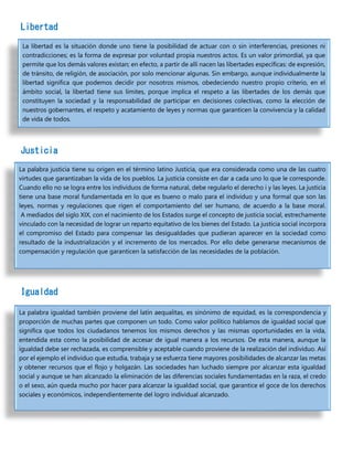 Libertad
Justicia
Igualdad
La libertad es la situación donde uno tiene la posibilidad de actuar con o sin interferencias, presiones ni
contradicciones; es la forma de expresar por voluntad propia nuestros actos. Es un valor primordial, ya que
permite que los demás valores existan; en efecto, a partir de allí nacen las libertades específicas: de expresión,
de tránsito, de religión, de asociación, por solo mencionar algunas. Sin embargo, aunque individualmente la
libertad significa que podemos decidir por nosotros mismos, obedeciendo nuestro propio criterio, en el
ámbito social, la libertad tiene sus límites, porque implica el respeto a las libertades de los demás que
constituyen la sociedad y la responsabilidad de participar en decisiones colectivas, como la elección de
nuestros gobernantes, el respeto y acatamiento de leyes y normas que garanticen la convivencia y la calidad
de vida de todos.
La palabra justicia tiene su origen en el término latino Justicia, que era considerada como una de las cuatro
virtudes que garantizaban la vida de los pueblos. La justicia consiste en dar a cada uno lo que le corresponde.
Cuando ello no se logra entre los individuos de forma natural, debe regularlo el derecho i y las leyes. La justicia
tiene una base moral fundamentada en lo que es bueno o malo para el individuo y una formal que son las
leyes, normas y regulaciones que rigen el comportamiento del ser humano, de acuerdo a la base moral.
A mediados del siglo XIX, con el nacimiento de los Estados surge el concepto de justicia social, estrechamente
vinculado con la necesidad de lograr un reparto equitativo de los bienes del Estado. La justicia social incorpora
el compromiso del Estado para compensar las desigualdades que pudieran aparecer en la sociedad como
resultado de la industrialización y el incremento de los mercados. Por ello debe generarse mecanismos de
compensación y regulación que garanticen la satisfacción de las necesidades de la población.
La palabra igualdad también proviene del latín aequalitas, es sinónimo de equidad, es la correspondencia y
proporción de muchas partes que componen un todo. Como valor político hablamos de igualdad social que
significa que todos los ciudadanos tenemos los mismos derechos y las mismas oportunidades en la vida,
entendida esta como la posibilidad de accesar de igual manera a los recursos. De esta manera, aunque la
igualdad debe ser rechazada, es comprensible y aceptable cuando proviene de la realización del individuo. Así
por el ejemplo el individuo que estudia, trabaja y se esfuerza tiene mayores posibilidades de alcanzar las metas
y obtener recursos que el flojo y holgazán. Las sociedades han luchado siempre por alcanzar esta igualdad
social y aunque se han alcanzado la eliminación de las diferencias sociales fundamentadas en la raza, el credo
o el sexo, aún queda mucho por hacer para alcanzar la igualdad social, que garantice el goce de los derechos
sociales y económicos, independientemente del logro individual alcanzado.
 