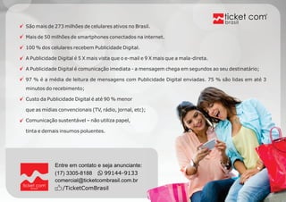 Entre em contato e seja anunciante: 
(17) 3305-8188 99144-9133 
comercial@ticketcombrasil.com.br 
brasil /TicketComBrasil 
brasil 
São mais de 273 milhões de celulares ativos no Brasil. 
Mais de 50 milhões de smartphones conectados na internet. 
100 % dos celulares recebem Publicidade Digital. 
A Publicidade Digital é 5 X mais vista que o e-mail e 9 X mais que a mala-direta. 
A Publicidade Digital é comunicação imediata - a mensagem chega em segundos ao seu destinatário; 
97 % é a média de leitura de mensagens com Publicidade Digital enviadas. 75 % são lidas em até 3 
minutos do recebimento; 
Custo da Publicidade Digital é até 90 % menor 
que as mídias convencionais (TV, rádio, jornal, etc); 
Comunicação sustentável – não utiliza papel, 
tinta e demais insumos poluentes. 
