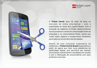 brasil 
A Ticket Com® atua há mais 16 anos no 
mercado de mídia alternativa – com a 
publicidade no verso dos cupons fiscais. Com a 
evolução de negócios no Brasil, desenvolvemos 
novos produtos e canais de comunicação entre as 
empresas e os consumidores finais, sendo que 
nosso maior objetivo é proporcionar benefícios 
para todos os envolvidos nas atividades. 
Dentro de uma crescente expectativa de 
melhorias, a Ticket Com® Brasil disponibiliza a 
partir de agora sua mais nova plataforma de 
publicidade digital, que permitirá aos clientes 
anunciantes maximizarem resultados em vendas 
e com a fidelização de consumidores com seus 
produtos e serviços. 
 