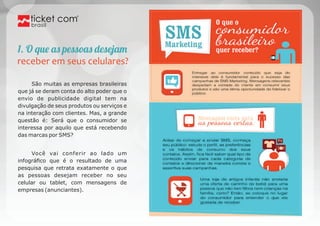 brasil 
1. O qu aĥ pessoaĥ desejaà 
receber em seus celulares? 
São muitas as empresas brasileiras 
que já se deram conta do alto poder que o 
envio de publicidade digital tem na 
divulgação de seus produtos ou serviços e 
na interação com clientes. Mas, a grande 
questão é: Será que o consumidor se 
interessa por aquilo que está recebendo 
das marcas por SMS? 
Você vai conferir ao lado um 
infográfico que é o resultado de uma 
pesquisa que retrata exatamente o que 
as pessoas desejam receber no seu 
celular ou tablet, com mensagens de 
empresas (anunciantes). 
 