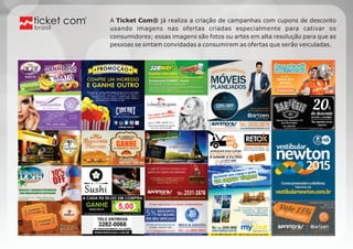 A Ticket Com® já realiza a criação de campanhas com cupons de desconto 
usando imagens nas ofertas criadas especialmente para cativar os 
consumidores; essas imagens são fotos ou artes em alta resolução para que as 
pessoas se sintam convidadas a consumirem as ofertas que serão veiculadas. 
brasil 
 