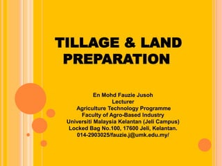 TILLAGE & LAND
PREPARATION
En Mohd Fauzie Jusoh
Lecturer
Agriculture Technology Programme
Faculty of Agro-Based Industry
Universiti Malaysia Kelantan (Jeli Campus)
Locked Bag No.100, 17600 Jeli, Kelantan.
014-2903025/fauzie.j@umk.edu.my/
 