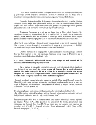 2
De ce era un lucru bun? Pentru că timpul în care trăiau era un timp de strâmtorare
și persecuție cruntă împotriva creștinilor. Având pe Domnul Isus ca Rege, erai o
amenințare pentru conducătorii din imperiu și chiar pentru Cezarul de la Roma.
Domnul a fost urmărit chiar de la naștere de acești conducători ca să fie eliminat
deoarece, venirea Sa pe lume prezenta un pericol. Ba chiar, în ziua condamnării Sale, în
clipele când Pilat voia să-L scape de la crucificare, preoții l-au șantajat pe acesta spunând
că dacă încearcă să-L elibereze, complotează împotriva Cezarului.
Totdeauna Dumnezeu a privit ca un lucru bun și bine primit înaintea Sa,
rugăciunea pentru toți împotrivitorii Săi și ai copiilor Săi. În predica de pe munte din
Matei 5.44,48, Domnul Isus ne îndeamnă să iubim pe astfel de oameni, să ne rugăm
pentru cei ce ne asupresc și prigonesc, ca să arătăm caracterul dumnezeiaesc din noi:
,,Dar Eu vă spun: iubiţi pe vrăjmaşii voştri, binecuvântaţi pe cei ce vă blestemă, faceţi
bine celor ce vă urăsc şi rugaţi-vă pentru cei ce vă asupresc şi vă prigonesc, .... Voi fiţi,
dar, desăvârşiţi, după cum şi Tatăl vostru cel ceresc este desăvârşit.”
Creștinii trebuiau să se roage pentru ei, deoarece aceștia nu cunoșteau pe Domnul
Isus ca Rege suprem și nu I se supuneau. Trebuiau să se roage la Dumnezeu cu o
conștiință curată fără mânie și îndoială - v.8.
v. 4: spune: Dumnezeu, Mântuitorul nostru, care voieşte ca toţi oamenii să fie
mântuiţi şi să vină la cunoştinţa adevărului.
De ce trebuie să ne rugăm pentru toți oamenii, pentru toți regii și toți dregătorii
puși în funcții de autoritate? Ne rugăm pentru că Domnul Isus a murit și pentru
oameni din aceste categorii. El nu a exclus de la mântuire oameni din aceste
categorii. La El nu există categorii de oameni favorizate și categorii defavorizate. Nu
a exclus nici o categorie socială sau etnică de la răscumpărare.
Domnul a mântuit oameni din orice categorie socială. Chiar dacă Domnul spune în
Matei 19.24, că: ,,este mai uşor să treacă o cămilă prin urechea acului, decât să intre un
bogat în Împărăţia lui Dumnezeu.", totuș Domnul a mântuit și bogați: Zacheu, Iosif din
Arimateia, Lidia din Tiatira, etc.
Un alt exemplu care arată că nu există categorii defavorizate găsim în 1Cor.1.26:
,,De pildă, fraţilor, uitaţi-vă la voi care aţi fost chemaţi: printre voi nu sunt mulţi înţelepţi
în felul lumii, nici mulţi puternici, nici mulţi de neam ales.”
În aceste categorii chiar dacă au fost minoritari, totuș au fost mântuiți și oameni înțelepți
ca Sergius Paulus (F.A.13.12); puternici ca temnicerul din Filipi, centurionul care
răstignește pe Domnul Isus (Luc.23.47); de neam ales ca Manaen care crescuse cu
tetrarhul Irod (F.A.13.1), famenul etiopian, Erast vistiernicul cetății (Rom.16.23),
Dionisie areopagitul (F.A. 17.34).
 