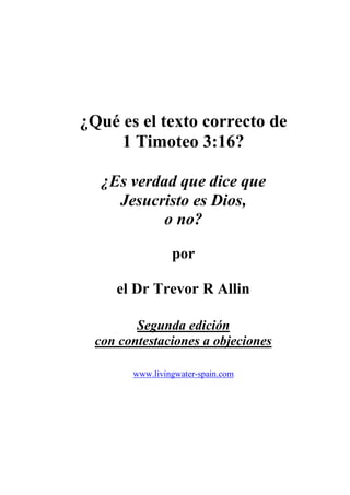 ¿Qué es el texto correcto de
1 Timoteo 3:16?
¿Es verdad que dice que
Jesucristo es Dios,
o no?
por
el Dr Trevor R Allin
Segunda edición
con contestaciones a objeciones
www.livingwater-spain.com
 
