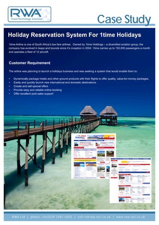 Ltd


    Travel Technology Solutions
                                                                                          Case Study
Holiday Reservation System For 1time Holidays
1time Airline is one of South Africa’s low fare airlines. Owned by 1time Holdings – a diversified aviation group, the
company has evolved in leaps and bounds since it’s inception in 2004. 1time carries up to 150,000 passengers a month
and operates a fleet of 12 aircraft.



Customer Requirement

The airline was planning to launch a holidays business and was seeking a system that would enable them to:

•     Dynamically package hotels and other ground products with their flights to offer quality, value-for-money packages.
•     Easily and quickly launch new international and domestic destinations
•     Create and sell special offers
•     Provide easy and reliable online booking
•     Offer excellent post sales support




     R WA L t d | p h o n e + 4 4 ( 0 ) 2 9 2 0 8 1 5 0 5 0 | s e l l - i t @ r w a - n e t . c o . u k | w w w. r w a - n e t . c o . u k
 