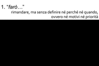1. “farò…”
     rimandare, ma senza definire né perché né quando,
                           ovvero né motivi né priorità
2. “tutto subito!”
 immaginare un presente fantasioso che autocrea lo
                           scacco del “non riesco”
3. “voglio i fini, ma non i mezzi”
 fissare obiettivi senza sforzo per raggiungerli (voglio
                   essere campione, ma non mi alleno)
4. “voglio i mezzi, ma non i fini”
    indugiare in attività senza meta (studenti a vita) o
                     ripetere procedure fini a sé stesse
 