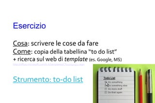 Esercizio

Cosa: scrivere le cose da fare
Come: copia della tabellina “to do list”
+ ricerca sul web di template (es. Google, MS)
http://office.microsoft.com/it-it/templates/CT010142351.aspx




Strumento: to-do list
 