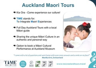 Auckland Maori Tours
Kia Ora - Come experience our culture!
TIME stands for:
To Integrate Maori Experiences
Full Day Auckland Tours with a local
Māori guide
Sharing the unique Māori Culture in an
authentic and personal way
Option to book a Māori Cultural
Performance at Auckland Museum
“I came with a lot of questions and went home with even more answers and a smile on my face!”
Monika Erni, Switzerland
 