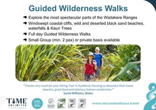 Guided Wilderness Walks
Explore the most spectacular parts of the Waitakere Ranges
Windswept coastal cliffs, wild and deserted black sand beaches,
waterfalls & Kauri Trees
Full day Guided Wilderness Walks
Small Group (min. 2 pax) or private basis available
“Thanks very much for your Hiking Tour in Auckland, showing us beautiful West Coast
beaches, great food and delicious Salmon sandwiches.”
Sarah Williams, Wales
 