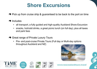 Shore Excursions
Pick up from cruise ship & guaranteed to be back to the port on time
Includes
• all transport, a fully guided and high-quality Auckland Shore Excursion
• snacks, hot/cold drinks, a great picnic lunch (on full day), plus all taxes
and park fees
Great range of Private Luxury Tours
• Pre- and post-cruise Private Tours (Full day or Multi-day options
throughout Auckland and NZ)
 