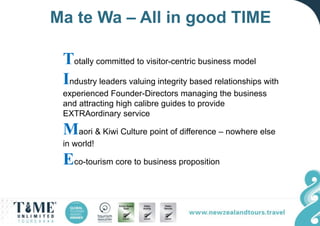 Ma te Wa – All in good TIME
Totally committed to visitor-centric business model
Industry leaders valuing integrity based relationships with
experienced Founder-Directors managing the business
and attracting high calibre guides to provide
EXTRAordinary service
Maori & Kiwi Culture point of difference – nowhere else
in world!
Eco-tourism core to business proposition
 