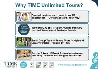 Why TIME Unlimited Tours?
Devoted to giving each guest Iconic NZ
experiences – ‘Our New Zealand, Your Way’
Winner of 2 Global Tourism Awards and many
national/ international Business Awards
Small Group Tours & Private Tours in High-end
Luxury vehicles – ‘guided by TIME’
Service Driven NZ Eco & Cultural experiences
including Delicious Kiwi delights on all tours
 