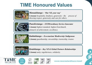 TIME Honoured Values
Manaakitanga – ‘Our NZ, your way’
1.(noun) hospitality, kindness, generosity - the process of
showing respect, generosity and care for others.
Panekiretanga – EXTRAordinary Service Innovator
1.(noun) highest standard, highest benchmark,
pinnacle of achievement, excellence.
Kaitiakitanga – Eco-tourism/ Biodiversity/ Indigenous
1.(noun) guardianship, stewardship, trusteeship, trustee.
Kotahitanga – Key NZ & Global Partners Relationships
1.(noun) unity, togetherness, solidarity.
 