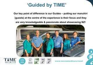 ‘Guided by TIME’
Our key point of difference is our Guides – putting our manuhiri
(guests) at the centre of the experience is their focus and they
are very knowledgeable & passionate about showcasing NZ!
 