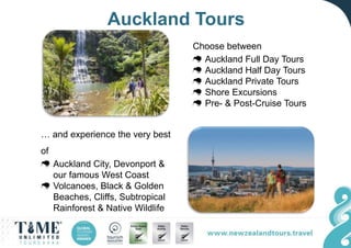 Auckland Tours
… and experience the very best
of
Auckland City, Devonport &
our famous West Coast
Volcanoes, Black & Golden
Beaches, Cliffs, Subtropical
Rainforest & Native Wildlife
Choose between
Auckland Full Day Tours
Auckland Half Day Tours
Auckland Private Tours
Shore Excursions
Pre- & Post-Cruise Tours
 