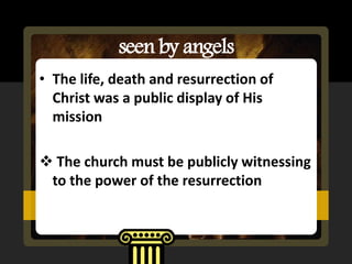 seen by angels
• The life, death and resurrection of
  Christ was a public display of His
  mission

 The church must be publicly witnessing
 to the power of the resurrection
 