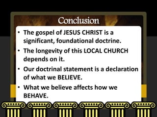 Conclusion
• The gospel of JESUS CHRIST is a
  significant, foundational doctrine.
• The longevity of this LOCAL CHURCH
  depends on it.
• Our doctrinal statement is a declaration
  of what we BELIEVE.
• What we believe affects how we
  BEHAVE.
 