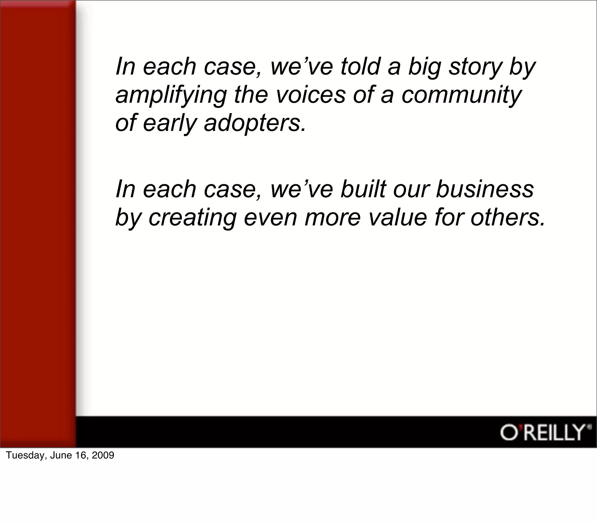 In each case, we’ve told a big story by
                         amplifying the voices of a community
                         of early adopters.

                         In each case, we’ve built our business
                         by creating even more value for others.




Tuesday, June 16, 2009
 