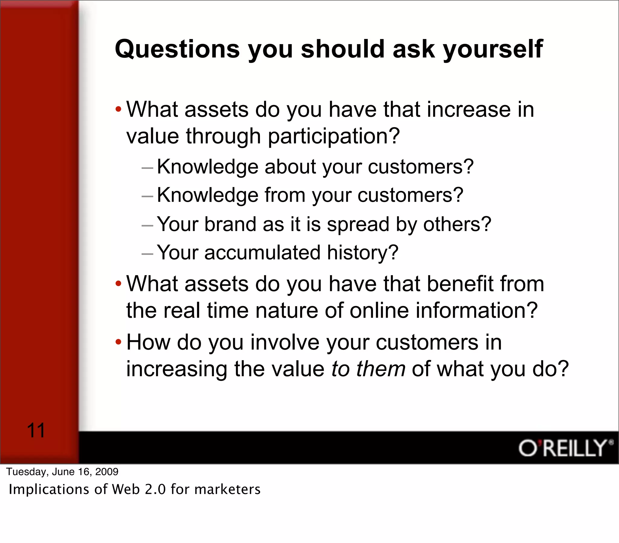 Questions you should ask yourself

                     • What assets do you have that increase in
                       value through participation?
                         – Knowledge about your customers?
                         – Knowledge from your customers?
                         – Your brand as it is spread by others?
                         – Your accumulated history?
                     • What assets do you have that benefit from
                       the real time nature of online information?
                     • How do you involve your customers in
                       increasing the value to them of what you do?

   11
Tuesday, June 16, 2009
Implications of Web 2.0 for marketers
 