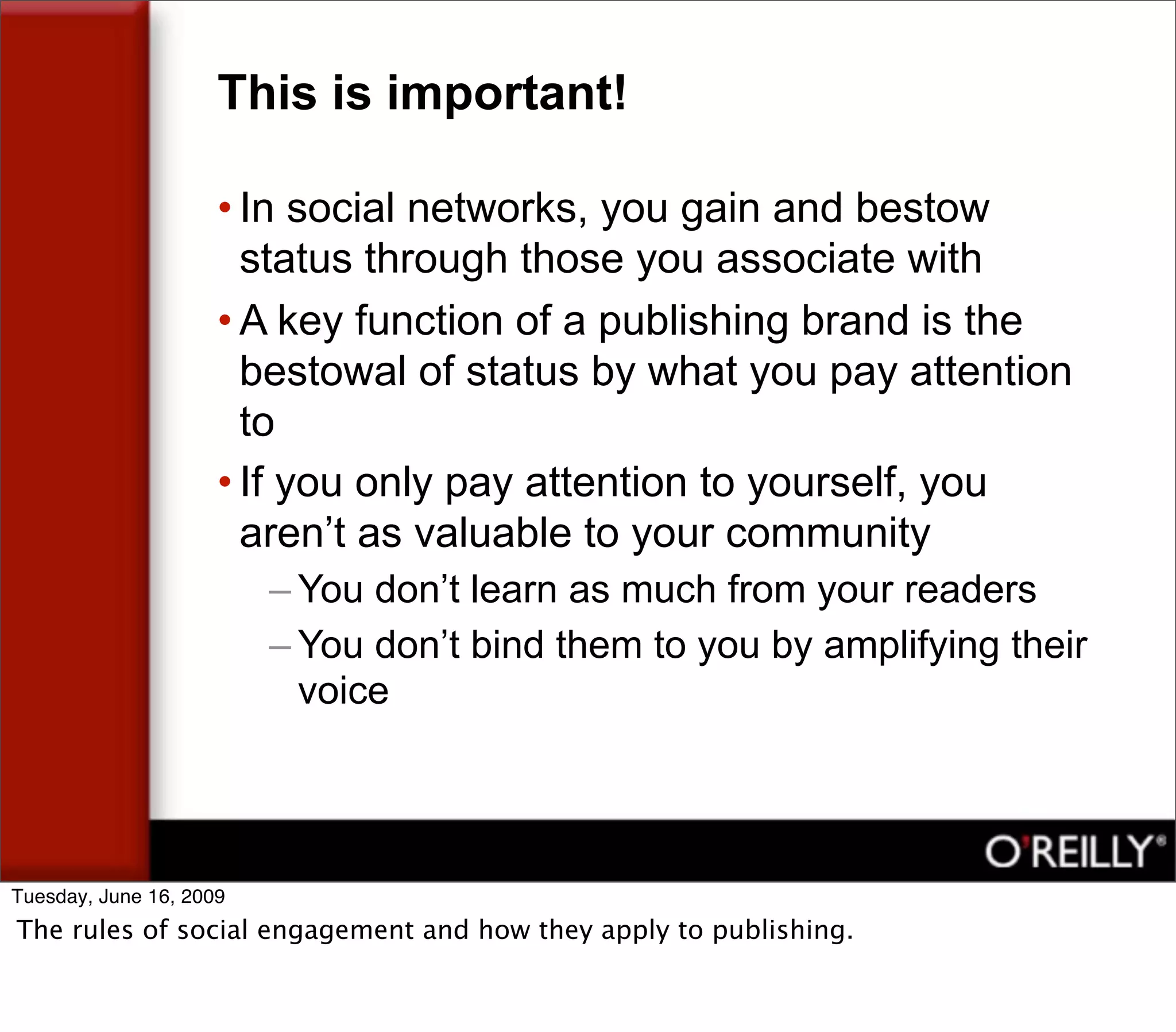 This is important!

                     • In social networks, you gain and bestow
                       status through those you associate with
                     • A key function of a publishing brand is the
                       bestowal of status by what you pay attention
                       to
                     • If you only pay attention to yourself, you
                       aren’t as valuable to your community
                         – You don’t learn as much from your readers
                         – You don’t bind them to you by amplifying their
                           voice




Tuesday, June 16, 2009
The rules of social engagement and how they apply to publishing.
 