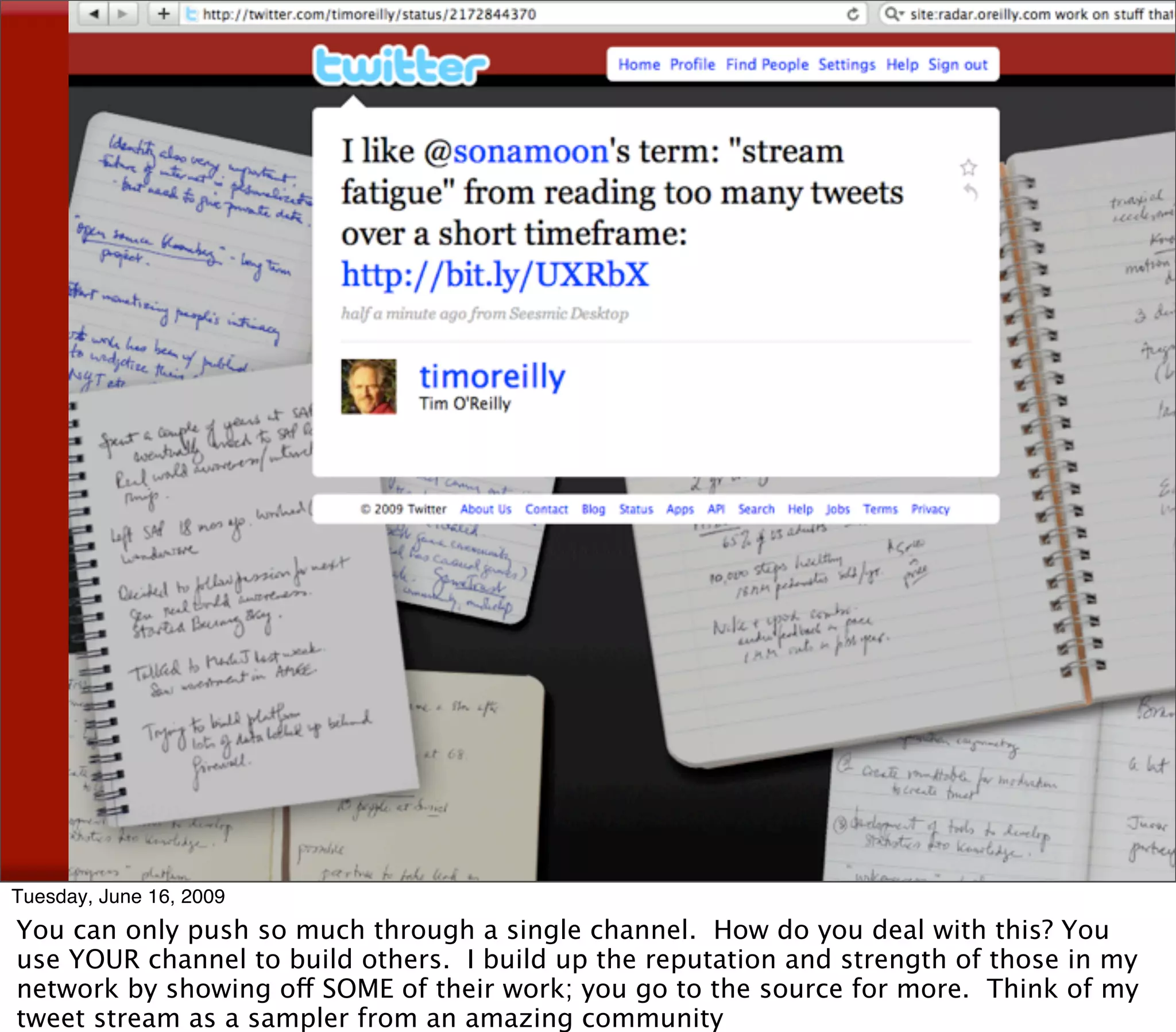 Tweet Fatigue




Tuesday, June 16, 2009
You can only push so much through a single channel. How do you deal with this? You
use YOUR channel to build others. I build up the reputation and strength of those in my
network by showing off SOME of their work; you go to the source for more. Think of my
tweet stream as a sampler from an amazing community
 