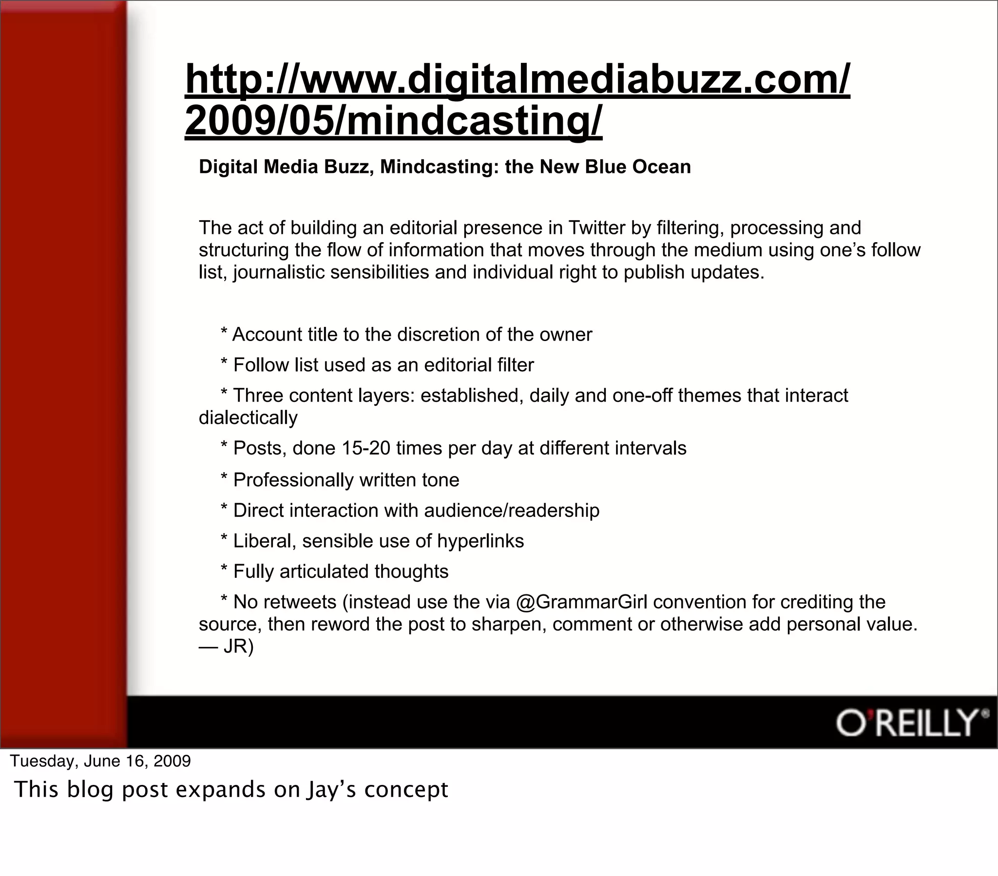 http://www.digitalmediabuzz.com/
                     2009/05/mindcasting/
                         Digital Media Buzz, Mindcasting: the New Blue Ocean


                         The act of building an editorial presence in Twitter by filtering, processing and
                         structuring the flow of information that moves through the medium using one’s follow
                         list, journalistic sensibilities and individual right to publish updates.


                           * Account title to the discretion of the owner
                           * Follow list used as an editorial filter
                            * Three content layers: established, daily and one-off themes that interact
                         dialectically
                           * Posts, done 15-20 times per day at different intervals
                           * Professionally written tone
                           * Direct interaction with audience/readership
                           * Liberal, sensible use of hyperlinks
                           * Fully articulated thoughts
                           * No retweets (instead use the via @GrammarGirl convention for crediting the
                         source, then reword the post to sharpen, comment or otherwise add personal value.
                         — JR)




Tuesday, June 16, 2009
This blog post expands on Jay’s concept
 