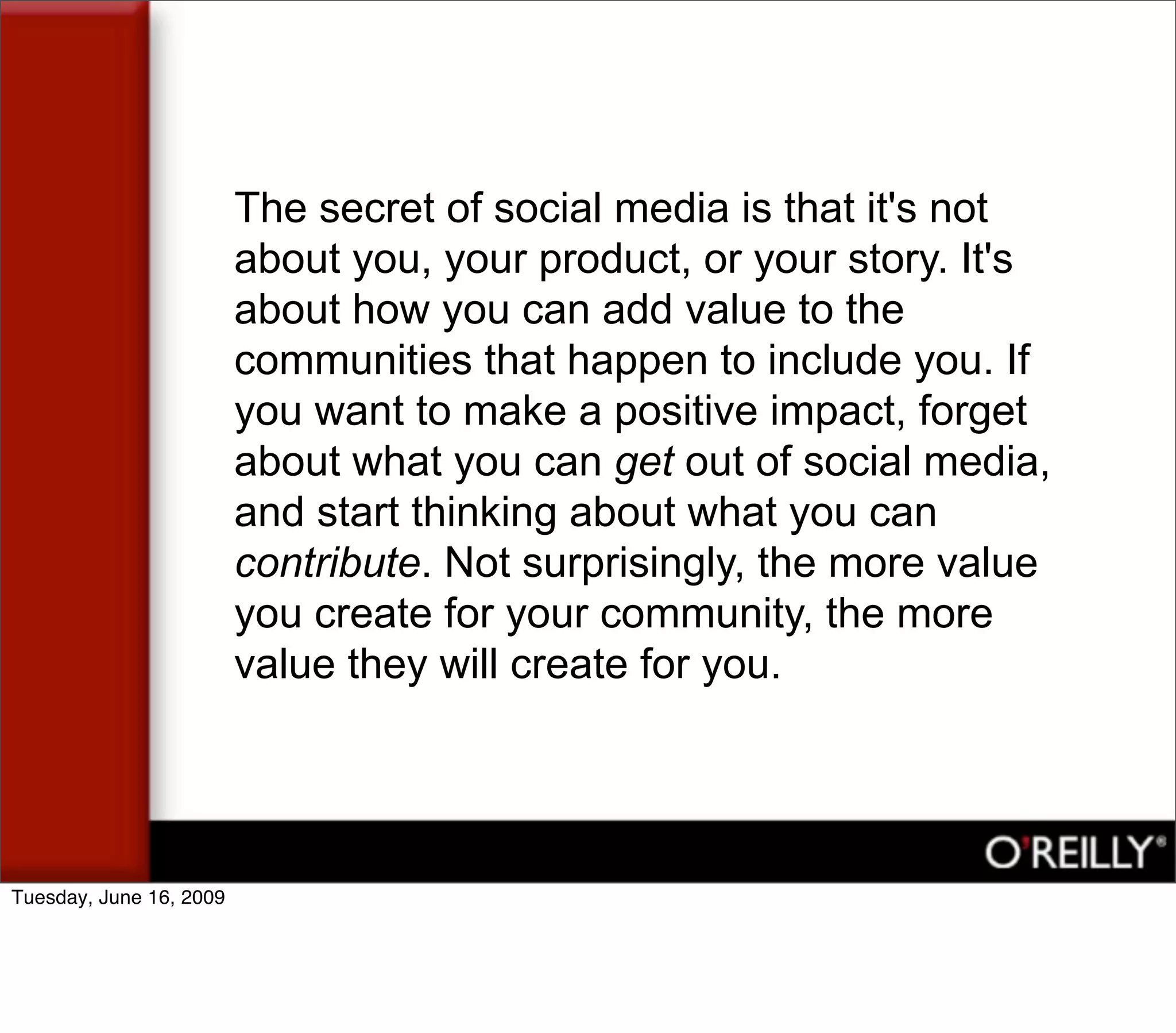 The secret of social media is that it's not
                         about you, your product, or your story. It's
                         about how you can add value to the
                         communities that happen to include you. If
                         you want to make a positive impact, forget
                         about what you can get out of social media,
                         and start thinking about what you can
                         contribute. Not surprisingly, the more value
                         you create for your community, the more
                         value they will create for you.




Tuesday, June 16, 2009
 