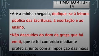 1 TIMÓTEO 4:13-
14
•Até a minha chegada, dedique-se à leitura
pública das Escrituras, á exortação e ao
ensino.
•Não descuides do dom da graça que há
em ti, que te foi conferido mediante
profecia, junto com a imposição das mãos
 