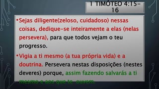 1 TIMÓTEO 4:15-
16
•Sejas diligente(zeloso, cuidadoso) nessas
coisas, dedique-se inteiramente a elas (nelas
persevera), para que todos vejam o teu
progresso.
•Vigia a ti mesmo (a tua própria vida) e a
doutrina. Persevera nestas disposições (nestes
deveres) porque, assim fazendo salvarás a ti
mesmo e aos que te ouvem.
 