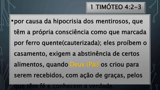 1 TIMÓTEO 4:2-3
•por causa da hipocrisia dos mentirosos, que
têm a própria consciência como que marcada
por ferro quente(cauterizada); eles proíbem o
casamento, exigem a abstinência de certos
alimentos, quando Deus (Pai) os criou para
serem recebidos, com ação de graças, pelos
que têm fé e conhecem a verdade.
 