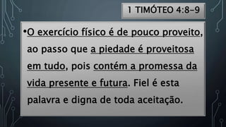 1 TIMÓTEO 4:8-9
•O exercício físico é de pouco proveito,
ao passo que a piedade é proveitosa
em tudo, pois contém a promessa da
vida presente e futura. Fiel é esta
palavra e digna de toda aceitação.
 