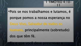 1 TIMÓTEO 4:10-
11
•Pois se nos trabalhamos e lutamos, é
porque pomos a nossa esperança no
Deus Vivo, Salvador de todos os
homens, principalmente (sobretudo)
dos que têm fé.
•Eis o que você deve prescrever e
 