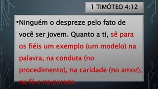 1 TIMÓTEO 4:12
•Ninguém o despreze pelo fato de
você ser jovem. Quanto a ti, sê para
os fiéis um exemplo (um modelo) na
palavra, na conduta (no
procedimento), na caridade (no amor),
na fé e na pureza.
 