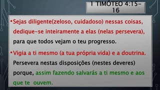1 TIMÓTEO 4:15-
16
•Sejas diligente(zeloso, cuidadoso) nessas coisas,
dedique-se inteiramente a elas (nelas persevera),
para que todos vejam o teu progresso.
•Vigia a ti mesmo (a tua própria vida) e a doutrina.
Persevera nestas disposições (nestes deveres)
porque, assim fazendo salvarás a ti mesmo e aos
que te ouvem.
 