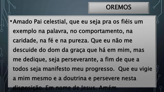 OREMOS
•Amado Pai celestial, que eu seja pra os fiéis um
exemplo na palavra, no comportamento, na
caridade, na fé e na pureza. Que eu não me
descuide do dom da graça que há em mim, mas
me dedique, seja perseverante, a fim de que a
todos seja manifesto meu progresso. Que eu vigie
a mim mesmo e a doutrina e persevere nesta
disposição. Em nome de Jesus. Amém.
 