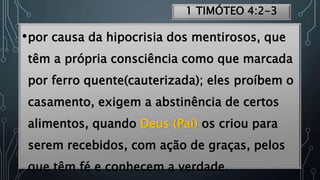 1 TIMÓTEO 4:2-3
•por causa da hipocrisia dos mentirosos, que
têm a própria consciência como que marcada
por ferro quente(cauterizada); eles proíbem o
casamento, exigem a abstinência de certos
alimentos, quando Deus (Pai) os criou para
serem recebidos, com ação de graças, pelos
que têm fé e conhecem a verdade.
 