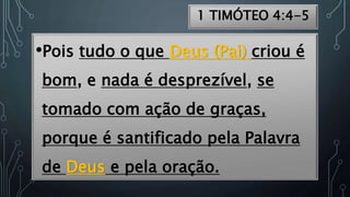 1 TIMÓTEO 4:4-5
•Pois tudo o que Deus (Pai) criou é
bom, e nada é desprezível, se
tomado com ação de graças,
porque é santificado pela Palavra
de Deus e pela oração.
 