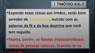 1 TIMÓTEO 4:6-7
•Expondo estas coisas aos irmãos, serás bom
servidor de Cristo Jesus, nutrido com as
palavras da fé e da boa doutrina que você
tem seguido.
•Rejeita, porém, as fábulas ímpias(profanas),
coisas de pessoas caducas. Exercita-te na
 
