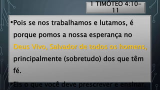 1 TIMÓTEO 4:10-
11
•Pois se nos trabalhamos e lutamos, é
porque pomos a nossa esperança no
Deus Vivo, Salvador de todos os homens,
principalmente (sobretudo) dos que têm
fé.
•Eis o que você deve prescrever e ensinar.
 