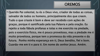 OREMOS
• Querido Pai celestial, tu és o Deus vivo, criador de todas as coisas,
salvador de todos os homens, principalmente dos que creem.
Tudo o que criaste é bom e deve ser recebido com ações de
graças, porque é santificado pela tua Palavra e pela oração. Eu
rejeito a toda fábula profanas e tolas e me exercito na piedade,
pois o exercício físico, me é pouco proveitoso, mas a piedade me é
muito proveitosa, porque tem a promessa da vida presente e da
futura. Ponho minha esperança em ti, Deus bendito, fiel e bom.
Guarda-me em ti e para ti. Em nome do senhor Jesus. Amém.
 