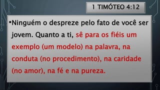 1 TIMÓTEO 4:12
•Ninguém o despreze pelo fato de você ser
jovem. Quanto a ti, sê para os fiéis um
exemplo (um modelo) na palavra, na
conduta (no procedimento), na caridade
(no amor), na fé e na pureza.
 