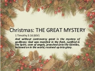 Christmas: THE GREAT MYSTERY
1 Timothy 3:16 (KJV)
And without controversy great is the mystery of
godliness: God was manifest in the flesh, justified in
the Spirit, seen of angels, preached unto the Gentiles,
believed on in the world, received up into glory.
 