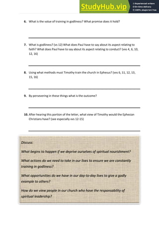 P a g e | 17
6. What is the value of training in godliness? What promise does it hold?
7. What is godliness? (vs 12) What does Paul have to say about its aspect relating to
faith? What does Paul have to say about its aspect relating to conduct? (vvs 4, 6, 10,
12, 16)
8. Using what methods must Timothy train the church in Ephesus? (vvs 6, 11, 12, 13,
15, 16)
9. By persevering in these things what is the outcome?
10. After hearing this portion of the letter, what view of Timothy would the Ephesian
Christians have? (see especially vvs 12-15)
Discuss:
What begins to happen if we deprive ourselves of spiritual nourishment?
What actions do we need to take in our lives to ensure we are constantly
training in godliness?
What opportunities do we have in our day-to-day lives to give a godly
example to others?
How do we view people in our church who have the responsability of
spiritual leadership?
 