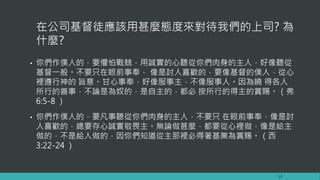 在公司基督徒應該用甚麼態度來對待我們的上司? 為
什麼?
• 你們作僕人的，要懼怕戰兢，用誠實的心聽從你們肉身的主人，好像聽從
基督一般。不要只在眼前事奉， 像是討人喜歡的，要像基督的僕人，從心
裡遵行神的 旨意。甘心事奉，好像服事主，不像服事人。因為曉 得各人
所行的善事，不論是為奴的，是自主的，都必 按所行的得主的賞賜。（弗
6:5-8 ）
• 你們作僕人的，要凡事聽從你們肉身的主人，不要只 在眼前事奉，像是討
人喜歡的，總要存心誠實敬畏主。無論做甚麼，都要從心裡做，像是給主
做的，不是給人做的，因你們知道從主那裡必得著基業為賞賜。（西
3:22-24 ）
10
 
