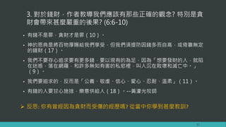 3. 對於錢財，作者教導我們應該有那些正確的觀念? 特別是貪
財會帶來甚麼嚴重的後果? (6:6-10)
• 有錢不是罪，貪財才是罪（10）。
• 神的恩典是將百物厚賜給我們享受，但我們須提防因錢多而自高，或倚靠無定
的錢財（17）。
• 我們不要存心追求要有更多錢，要以現有的為足，因為「想要發財的人，就陷
在迷惑，落在網羅，和許多無知有害的私慾裡，叫人沉在敗壞和滅亡中。」
（9）。
• 我們要追求的，反而是「公義、敬虔、信心、愛心、忍耐、溫柔」（11）。
• 有錢的人要甘心施捨，樂意供給人（18）。--黃濠光牧師
12
 反思: 你有曾經因為貪財而受傷的經歷嗎? 從當中你學到甚麼教訓?
 
