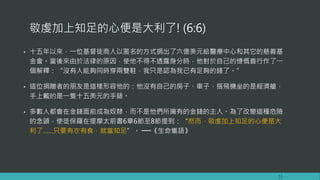 敬虔加上知足的心便是大利了! (6:6)
• 十五年以來，一位基督徒商人以匿名的方式捐出了六億美元給醫療中心和其它的慈善基
金會。當後來由於法律的原因，使他不得不透露身分時，他對於自己的慷慨善行作了一
個解釋：“沒有人能夠同時穿兩雙鞋，我只是認為我已有足夠的錢了。”
• 這位捐贈者的朋友是這樣形容他的：他沒有自己的房子、車子，搭飛機坐的是經濟艙，
手上戴的是一隻十五美元的手錶。
• 多數人都會在金錢面前成為奴隸，而不是他們所擁有的金錢的主人。為了改變這種危險
的念頭，使徒保羅在提摩太前書6章6節至8節提到：“然而，敬虔加上知足的心便是大
利了……只要有衣有食，就當知足”。 ──《生命巂語》
13
 