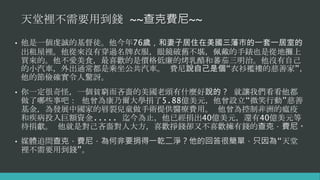 天堂裡不需要用到錢 ~~查克費尼~~
• 他是一個虔誠的基督徒。他今年76歲，和妻子居住在美國三藩市的一套一居室的
出租屋裡。他從來沒有穿過名牌衣服，眼鏡破舊不堪，佩戴的手錶也是從地攤上
買來的。他不愛美食，最喜歡的是價格低廉的烤乳酪和蕃茄三明治。他沒有自己
的小汽車，外出通常都是乘坐公共汽車。 費尼說自己是個“衣衫襤褸的慈善家”，
他的節儉確實令人驚訝。
• 你一定很奇怪，一個貧窮而吝嗇的美國老頭有什麼好說的？ 就讓我們看看他都
做了哪些事吧： 他曾為康乃爾大學捐了5.88億美元，他曾設立“微笑行動”慈善
基金，為發展中國家的唇裂兒童做手術提供醫療費用。 他曾為控制非洲的瘟疫
和疾病投入巨額資金..... 迄今為止，他已經捐出40億美元，還有40億美元等
待捐獻。 他就是對己吝嗇對人大方，喜歡掙錢卻又不喜歡擁有錢的查克．費尼。
• 媒體追問查克．費尼，為何非要捐得一乾二淨？他的回答很簡單，只因為“天堂
裡不需要用到錢”。
 