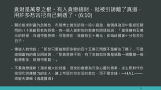貪財是萬惡之根。有人貪戀錢財，就被引誘離了真道，
用許多愁苦把自己刺透了。(6:10)
• 關於追求財富的危險性，布朗博士曾告訴我一段小插曲，這個身為空中聖經班顧
問的八十高齡長老告訴我，有一個人曾對他的教會牧師傾訴說：「當我擁有五萬
元的時候，我過得很快樂，可是現在，我雖有五十萬元：卻始終過著十分愁苦的
日子。
• 傳道人對他說：「那你只要拋棄那多餘的四十五萬元問題不是解決了嗎？」可是
這個富有的會友回答說：「那真是辦不到，有了金錢就好像是攝取一捆電線一般，
動源愈多，就捆得愈緊。」
• 不要貪戀錢財！渴求龐大的財產，很快的會變為污染心靈的毒素，求主耶穌作你
信仰和供應精力的主人。讓上帝居於你生活的首位，而不是金錢。—H.V.L.——
梁敏夫譯輯《清晨露滴》
16
 